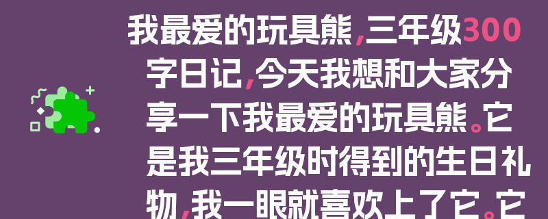 我最爱的玩具熊，三年级300字日记，今天我想和大家分享一下我最爱的玩具熊。它是我三年级时得到的生日礼物，我一眼就喜欢上了它。它的毛软软的，抱起来特别舒服。它的眼睛大大的，总是笑眯眯地看着我。我每天晚上都抱着它睡觉，它就像我的好朋友一样。我会和它说悄悄话，也会和它分享我的快乐和烦恼。有一次，我考试没考好，很伤心，它就静静地陪着我，好像在说，没关系，下次努力就好。我真的很爱我的玩具熊，它是我童年最美好的回忆之一。
