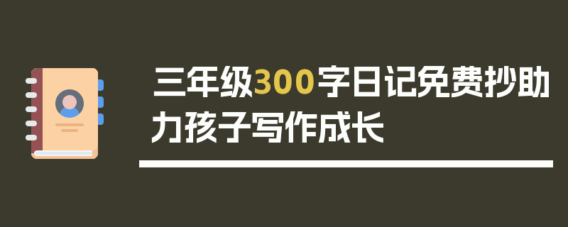 三年级300字日记免费抄助力孩子写作成长