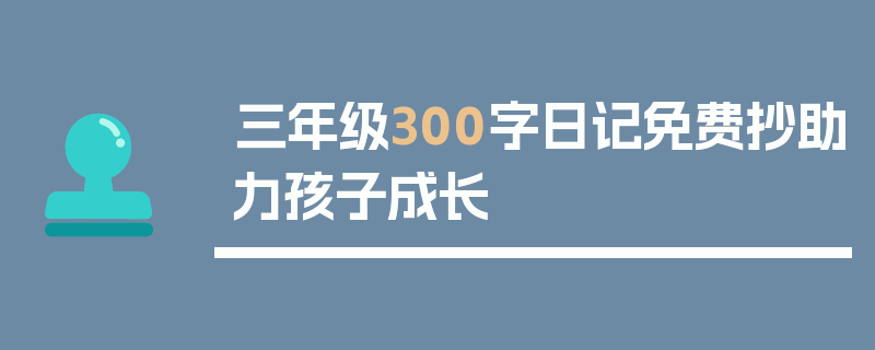 三年级300字日记免费抄助力孩子成长