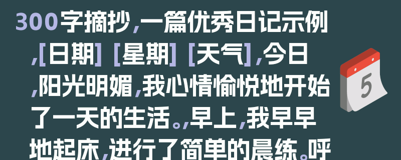 300字摘抄，一篇优秀日记示例，[日期] [星期] [天气]，今日，阳光明媚，我心情愉悦地开始了一天的生活。，早上，我早早地起床，进行了简单的晨练。呼吸着清新的空气，感受着身体的活力，我感到无比的满足。，早餐过后，我开始了学习。今天的学习任务比较轻松，但我依然认真地完成了每一项作业。在学习的过程中，我遇到了一些难题，但通过自己的努力和思考，我最终克服了它们。，下午，我和朋友们一起去公园玩耍。我们在公园里漫步，欣赏着美丽的风景，感受着大自然的美好。我们还一起玩了游戏，度过了一个愉快的下午。，晚上，