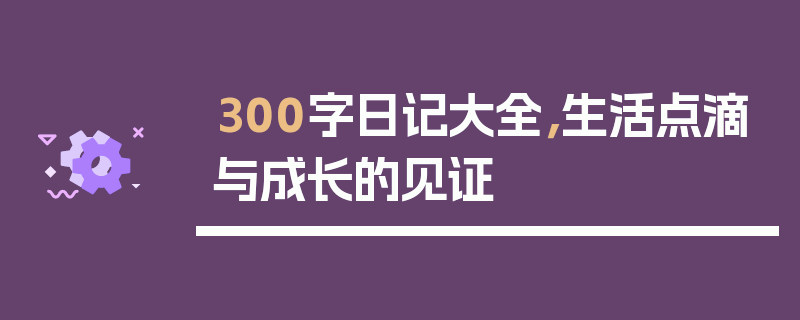 300字日记大全，生活点滴与成长的见证
