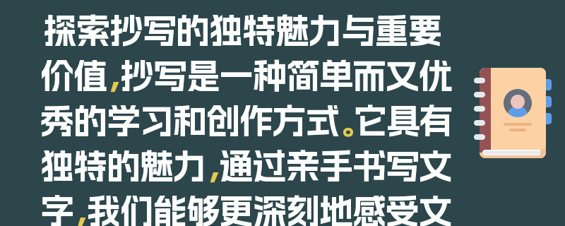 探索抄写的独特魅力与重要价值，抄写是一种简单而又优秀的学习和创作方式。它具有独特的魅力，通过亲手书写文字，我们能够更深刻地感受文字的形态、结构和韵律，从而提升对语言的理解和表达能力。抄写还能培养专注力和耐心，让人在浮躁的世界中静下心来。同时，它具有重要的价值，无论是对于学习文化知识、提高书法水平，还是进行艺术创作，抄写都能发挥积极的作用。它可以帮助我们更好地记忆和理解所学内容，积累知识和灵感。此外，抄写还能陶冶情操，让人在书写的过程中感受到宁静与美好。总之，抄写的魅力与价值不可小觑，值得我们去探