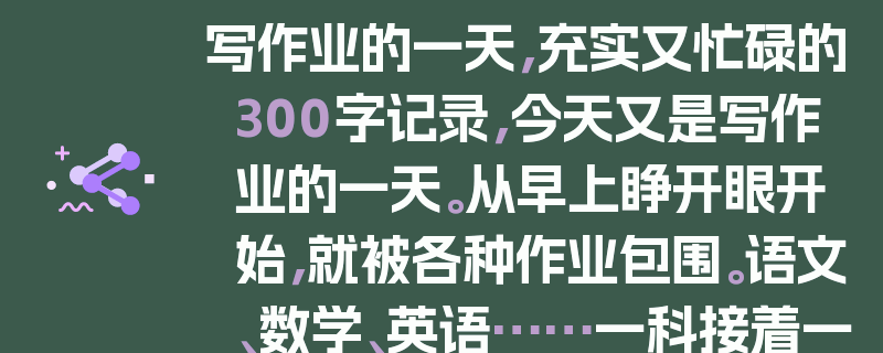 写作业的一天，充实又忙碌的300字记录，今天又是写作业的一天。从早上睁开眼开始，就被各种作业包围。语文、数学、英语……一科接着一科，笔在纸上不停地飞舞。有时候会遇到难题，抓耳挠腮好一阵，才终于找到解题思路。不知不觉，一天就过去了，看着写满作业的本子，虽然有些疲惫，但也有一种满满的成就感。