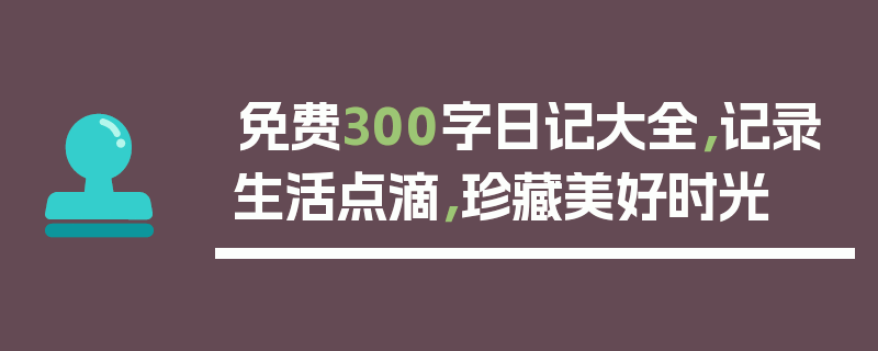 免费300字日记大全，记录生活点滴，珍藏美好时光