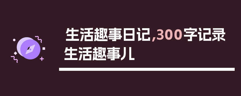 生活趣事日记，300字记录生活趣事儿