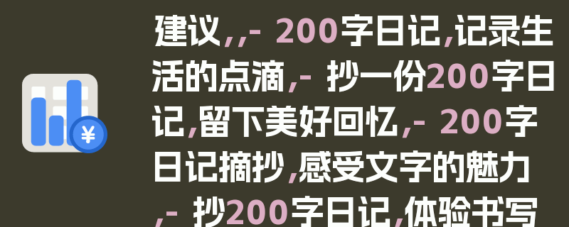 建议，，- 200字日记，记录生活的点滴，- 抄一份200字日记，留下美好回忆，- 200字日记摘抄，感受文字的魅力，- 抄200字日记，体验书写的乐趣，- 200字日记，简单而真实的记录，- 摘抄200字日记，品味生活的滋味，- 200字日记，心灵的倾诉，- 抄一份200字日记，释放内心的情感，- 200字日记摘抄，感悟人生的智慧，- 抄200字日记，记录成长的足迹