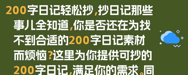 200字日记轻松抄，抄日记那些事儿全知道，你是否还在为找不到合适的200字日记素材而烦恼？这里为你提供可抄的200字日记，满足你的需求。同时，也会和你分享一些关于抄日记的那些事儿，比如如何抄才能更好地学习写作，抄日记的好处等等。让你在抄日记的过程中，不仅能够获得素材，还能提升自己的写作能力。快来看看吧！
