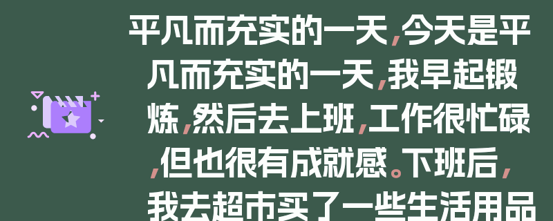平凡而充实的一天，今天是平凡而充实的一天，我早起锻炼，然后去上班，工作很忙碌，但也很有成就感。下班后，我去超市买了一些生活用品，然后回家做了一顿简单的晚餐。晚上，我看了一会儿电视，然后就上床睡觉了。这就是我的一天，虽然很平凡，但也很有意义。