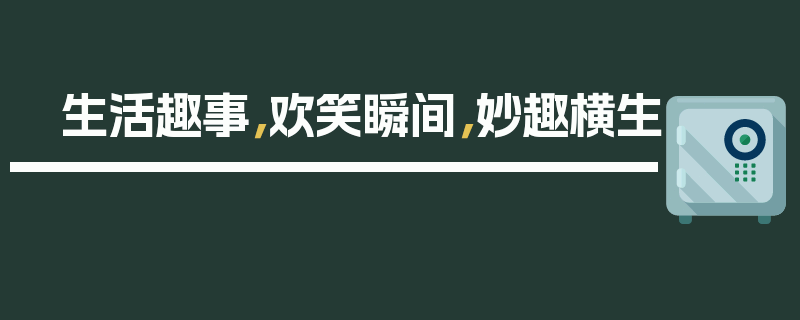 生活趣事，欢笑瞬间，妙趣横生