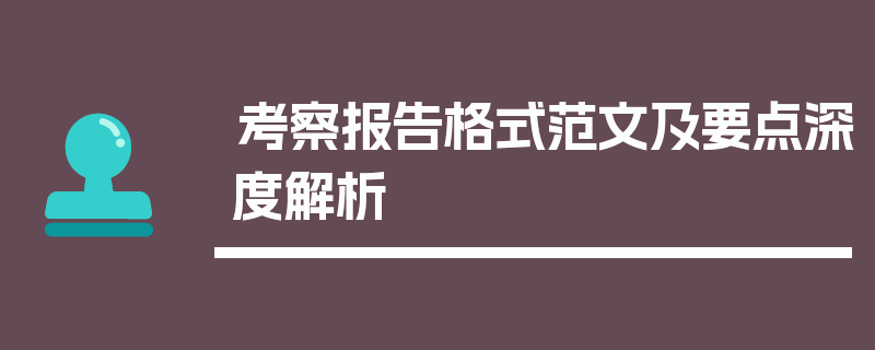 考察报告格式范文及要点深度解析
