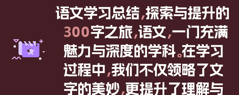 语文学习总结，探索与提升的300字之旅，语文，一门充满魅力与深度的学科。在学习过程中，我们不仅领略了文字的美妙，更提升了理解与表达能力。通过阅读经典文学作品，我们感受了不同时代的风貌和人物的情感。写作练习则让我们学会用文字抒发内心的想法。课堂上，老师们的精彩讲解如明灯照亮我们前行的路。而课后的积累，无论是词汇还是语法知识，都为我们的语文素养打下坚实基础。总之，语文学习是一场丰富多彩的旅程，让我们不断成长与进步。