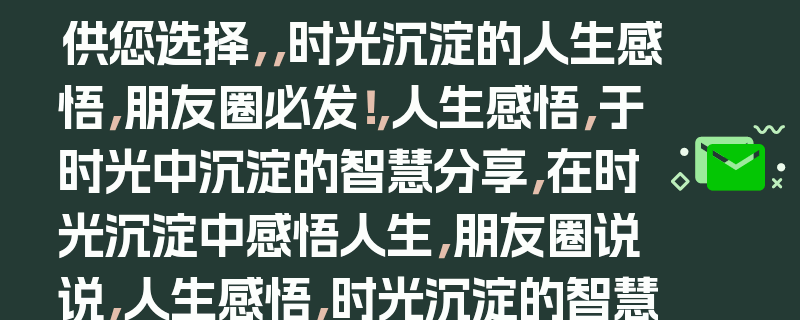 供您选择，，时光沉淀的人生感悟，朋友圈必发！，人生感悟，于时光中沉淀的智慧分享，在时光沉淀中感悟人生，朋友圈说说，人生感悟，时光沉淀的智慧等你分享，时光沉淀的人生智慧，发朋友圈啦