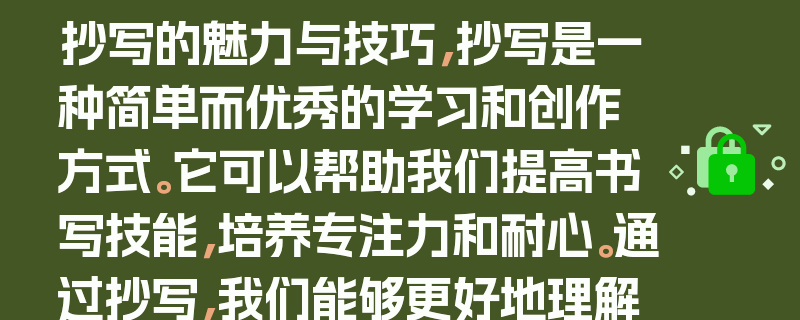 抄写的魅力与技巧，抄写是一种简单而优秀的学习和创作方式。它可以帮助我们提高书写技能，培养专注力和耐心。通过抄写，我们能够更好地理解和记忆文字，同时也可以锻炼手部的协调性和灵活性。，在抄写过程中，我们可以选择自己喜欢的内容，如名言警句、诗词、文章等。这样不仅可以增加知识储备，还可以提升文学素养。同时，我们还可以尝试不同的字体和书写风格，以丰富自己的创作体验。，此外，抄写还可以帮助我们放松身心，减轻压力。在繁忙的生活中，抽出一些时间来抄写，既能享受书写的乐趣，又能让自己的心情得到舒缓。，总之，抄写是