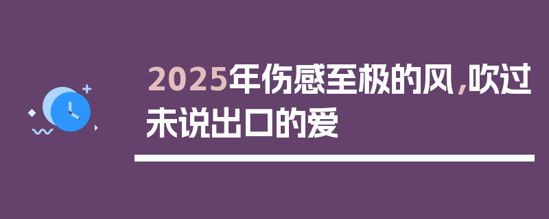 2025年伤感至极的风，吹过未说出口的爱