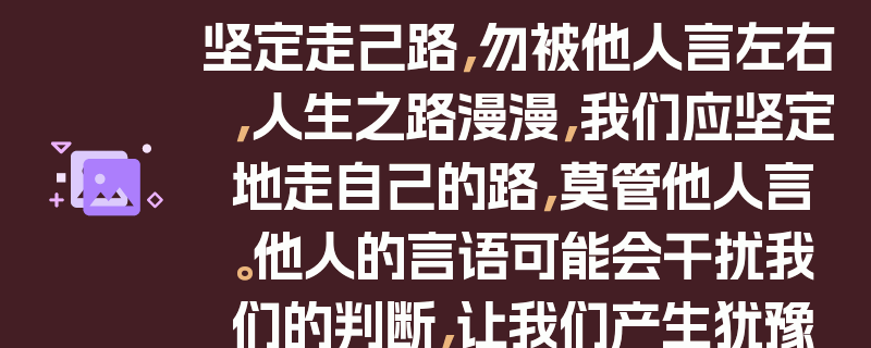 坚定走己路，勿被他人言左右，人生之路漫漫，我们应坚定地走自己的路，莫管他人言。他人的言语可能会干扰我们的判断，让我们产生犹豫和困惑。然而，只有自己内心真正的声音才是最可靠的指引。走自己的路，意味着我们要相信自己的能力和选择，勇敢地面对困难和挑战。不要被他人的否定或批评所动摇，因为每个人都有自己独特的人生轨迹。只有坚持自己的信念，不断努力前行，我们才能走出属于自己的精彩人生。
