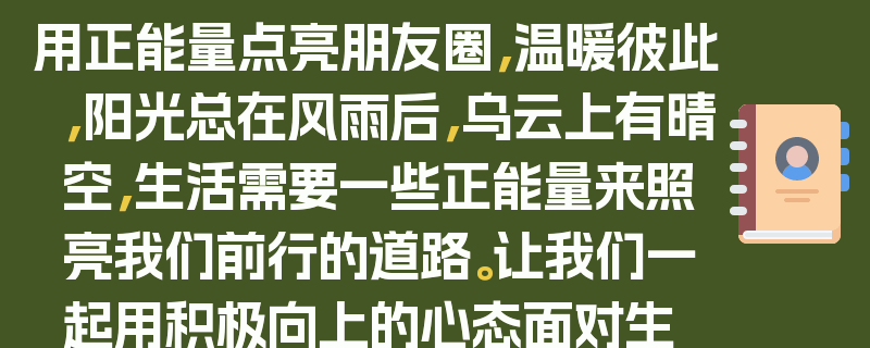 用正能量点亮朋友圈，温暖彼此，阳光总在风雨后，乌云上有晴空，生活需要一些正能量来照亮我们前行的道路。让我们一起用积极向上的心态面对生活中的挑战，用温暖的话语和行动传递正能量，让朋友圈成为一个充满爱与希望的地方。