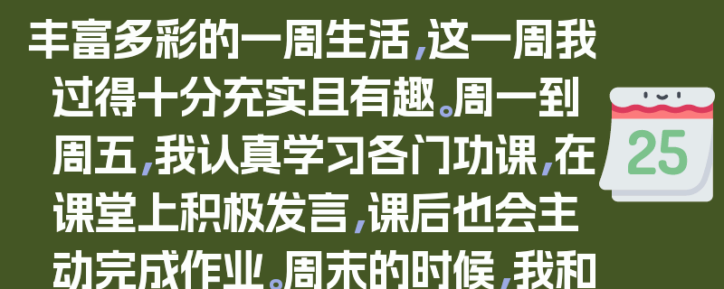 丰富多彩的一周生活，这一周我过得十分充实且有趣。周一到周五，我认真学习各门功课，在课堂上积极发言，课后也会主动完成作业。周末的时候，我和家人一起去公园散步，享受大自然的美景。我还参加了一次志愿者活动，帮助清理街道垃圾。这一周我不仅学到了知识，还锻炼了自己的能力，让我感到非常快乐和满足。