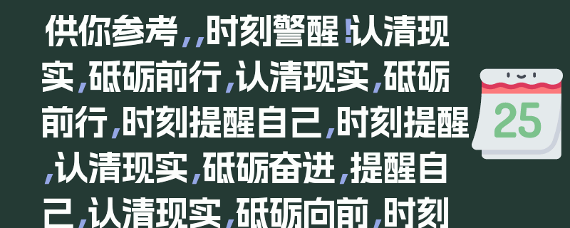 供你参考，，时刻警醒！认清现实，砥砺前行，认清现实，砥砺前行，时刻提醒自己，时刻提醒，认清现实，砥砺奋进，提醒自己，认清现实，砥砺向前，时刻提醒，直面现实，砥砺前行，认清现实，砥砺前行，时刻自警，时刻提醒，接受现实，砥砺前行，提醒自己，正视现实，砥砺前行，时刻提醒，看清现实，砥砺前行，10. 认清现实，砥砺前行，时刻铭记