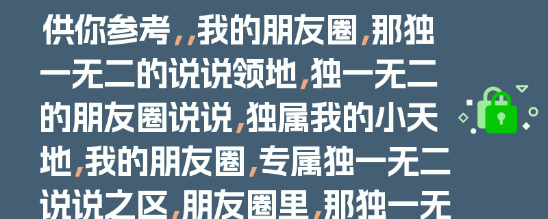 供你参考，，我的朋友圈，那独一无二的说说领地，独一无二的朋友圈说说，独属我的小天地，我的朋友圈，专属独一无二说说之区，朋友圈里，那独一无二说说的专属地，我的朋友圈，独一无二说说的专属领域