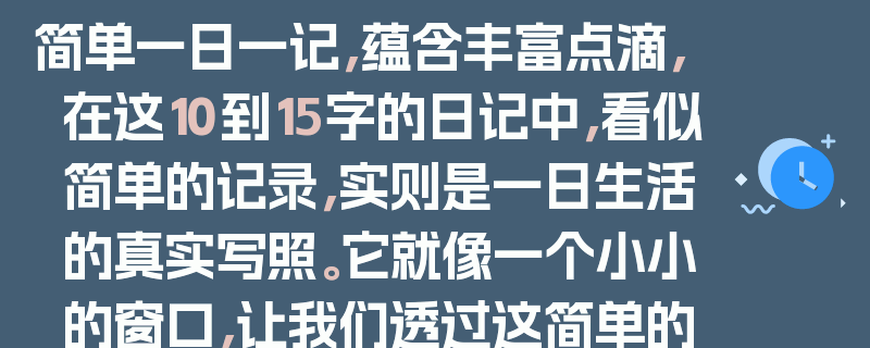 简单一日一记，蕴含丰富点滴，在这10到15字的日记中，看似简单的记录，实则是一日生活的真实写照。它就像一个小小的窗口，让我们透过这简单的文字，看到生活中的种种细节。每一个字、每一句话，都承载着一天的喜怒哀乐，虽然简单，却并不简单。这就是日记的魅力，它用最朴素的方式，记录着我们生命中的每一个瞬间。