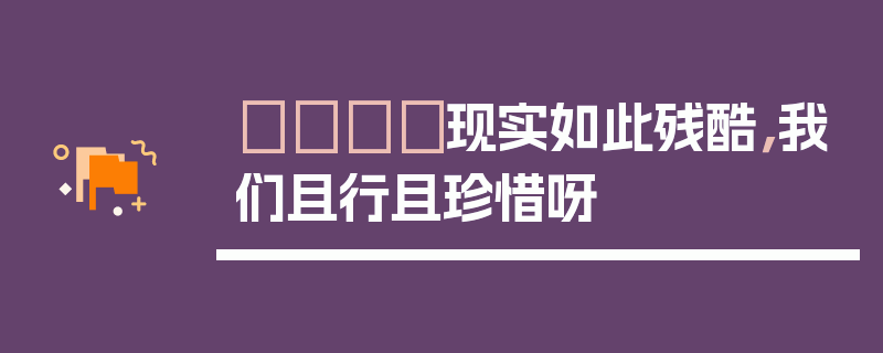 💔现实如此残酷，我们且行且珍惜呀
