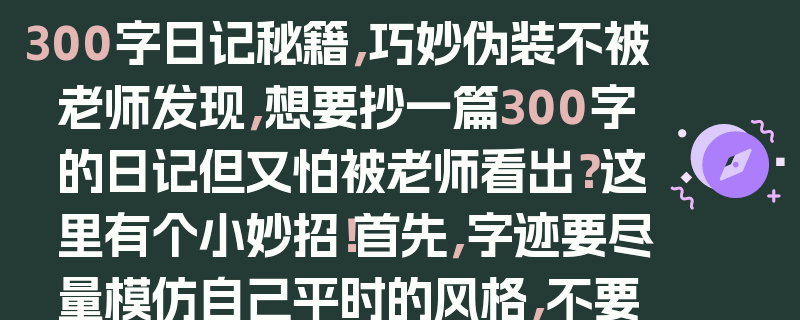 300字日记秘籍，巧妙伪装不被老师发现，想要抄一篇300字的日记但又怕被老师看出？这里有个小妙招！首先，字迹要尽量模仿自己平时的风格，不要写得太工整或太潦草。在内容上，可以写一些日常琐事，但要加入一些自己的感受和思考，让它看起来更像是你真实的记录。还可以适当用一些简单的修辞手法，增加文章的文采。另外，注意段落的划分，不要让文章看起来太紧凑。只要做到这些，老师就很难发现你是抄的啦！不过，还是要提醒大家，抄日记是不好的行为，建议大家自己认真写日记，这样才能更好地记录自己的成长和进步哦！