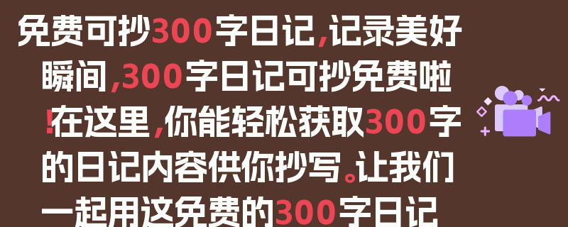 免费可抄300字日记，记录美好瞬间，300字日记可抄免费啦！在这里，你能轻松获取300字的日记内容供你抄写。让我们一起用这免费的300字日记，去记录生活中的点滴美好。无论是清晨的第一缕阳光，还是夜晚的璀璨星空；无论是与朋友的欢笑，还是独自一人的沉思，都可以成为我们日记中的精彩篇章。通过抄写这些300字日记，我们不仅可以锻炼自己的书写能力，还能更好地品味生活，发现生活中的美好与温暖。快来加入我们，一起享受免费抄写300字日记的乐趣吧！